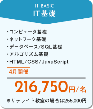 IT基礎　コンピュータ基礎、ネットワーク基礎、データベース/SQL基礎、アルゴリズム基礎、HTML/CSS/JavaScript　4月開催　216,750円/名　※サテライト教室の場合は255,000円